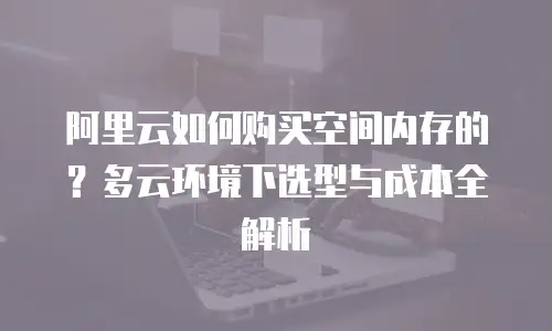 阿里云如何购买空间内存的？多云环境下选型与成本全解析