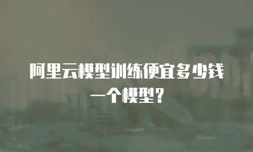 阿里云模型训练便宜多少钱一个模型？