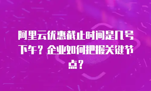 阿里云优惠截止时间是几号下午？企业如何把握关键节点？