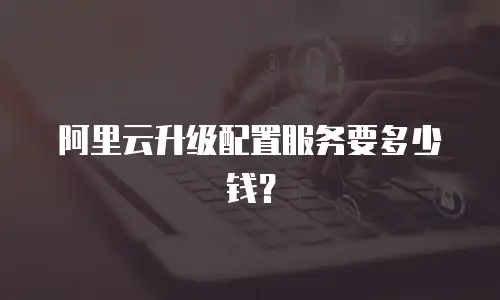 阿里云升级配置服务要多少钱？