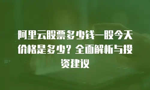 阿里云股票多少钱一股今天价格是多少？全面解析与投资建议