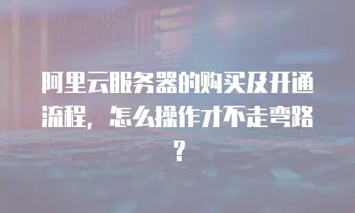 阿里云服务器的购买及开通流程，怎么操作才不走弯路？