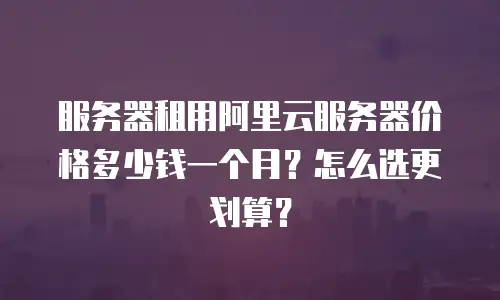 服务器租用阿里云服务器价格多少钱一个月？怎么选更划算？