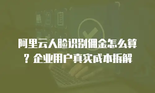 阿里云人脸识别佣金怎么算？企业用户真实成本拆解