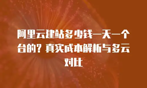 阿里云建站多少钱一天一个台的？真实成本解析与多云对比