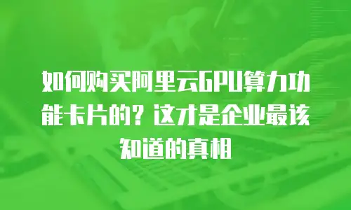 如何购买阿里云GPU算力功能卡片的？这才是企业最该知道的真相