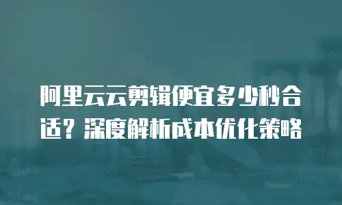 阿里云云剪辑便宜多少秒合适？深度解析成本优化策略
