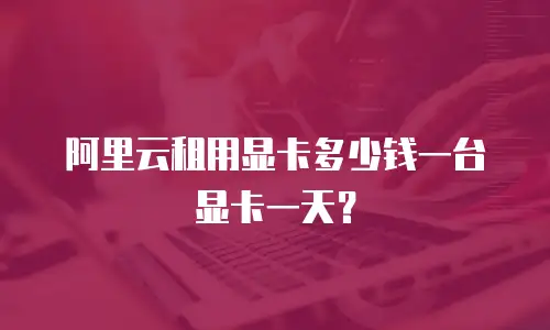 阿里云租用显卡多少钱一台显卡一天？