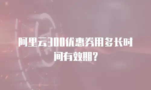 阿里云300优惠券用多长时间有效期？