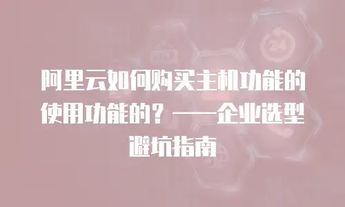 阿里云如何购买主机功能的使用功能的？——企业选型避坑指南