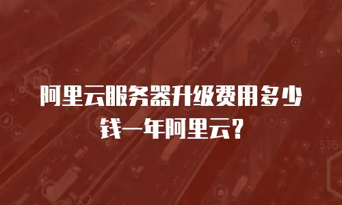 阿里云服务器升级费用多少钱一年阿里云？