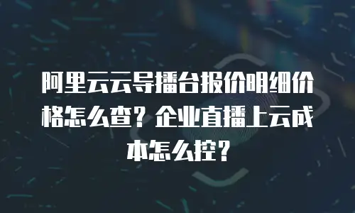 阿里云云导播台报价明细价格怎么查？企业直播上云成本怎么控？