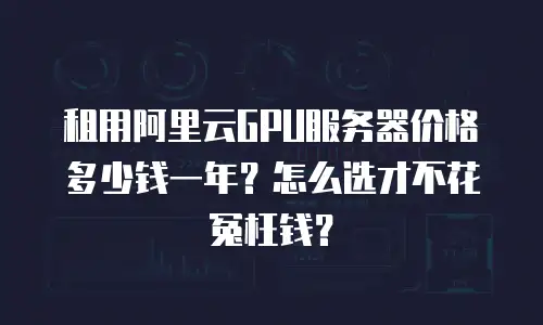租用阿里云GPU服务器价格多少钱一年？怎么选才不花冤枉钱？