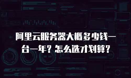 阿里云服务器大概多少钱一台一年？怎么选才划算？