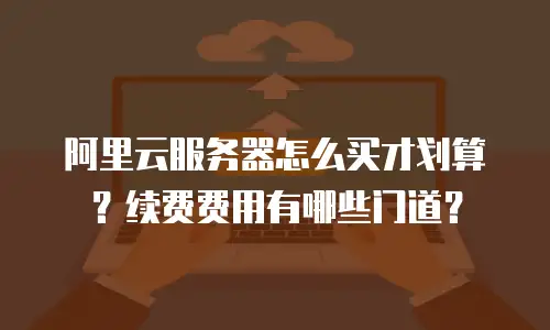 阿里云服务器怎么买才划算？续费费用有哪些门道？