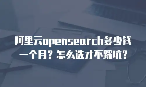 阿里云opensearch多少钱一个月？怎么选才不踩坑？