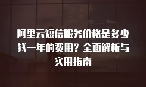 阿里云短信服务价格是多少钱一年的费用？全面解析与实用指南
