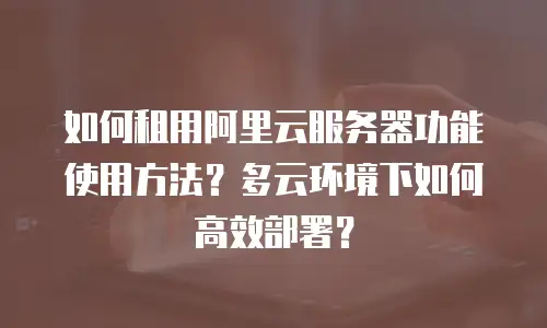 如何租用阿里云服务器功能使用方法？多云环境下如何高效部署？