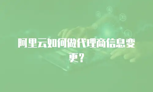 阿里云如何做代理商信息变更？