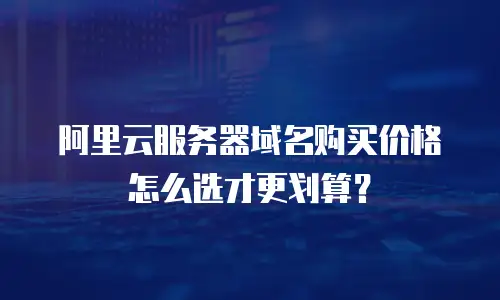 阿里云服务器域名购买价格怎么选才更划算？