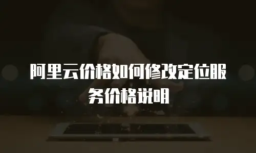 阿里云价格如何修改定位服务价格说明