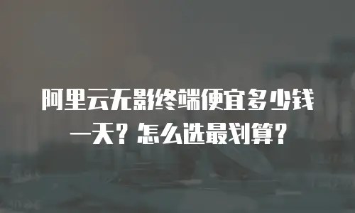 阿里云无影终端便宜多少钱一天？怎么选最划算？