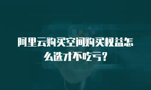 阿里云购买空间购买权益怎么选才不吃亏？