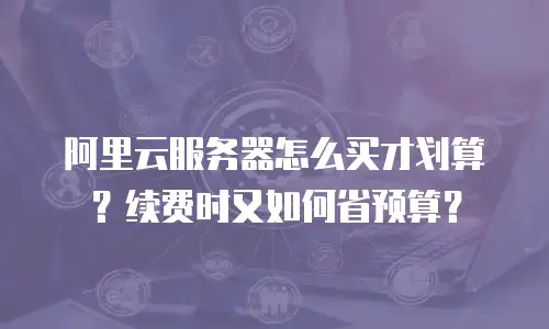 阿里云服务器怎么买才划算？续费时又如何省预算？