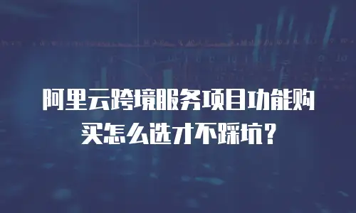 阿里云跨境服务项目功能购买怎么选才不踩坑？