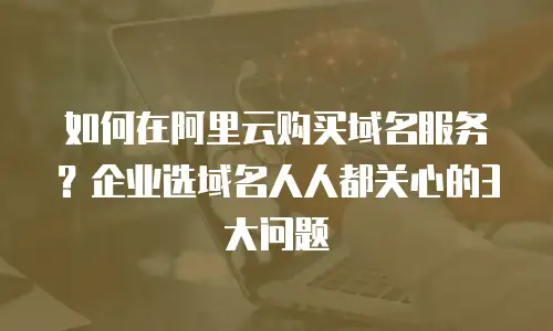 如何在阿里云购买域名服务？企业选域名人人都关心的3大问题