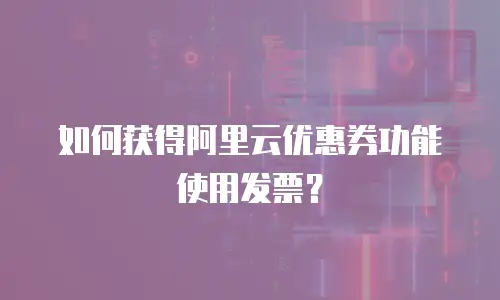 如何获得阿里云优惠券功能使用发票？