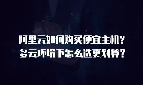 阿里云如何购买便宜主机？多云环境下怎么选更划算？