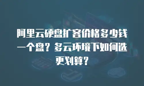 阿里云硬盘扩容价格多少钱一个盘？多云环境下如何选更划算？