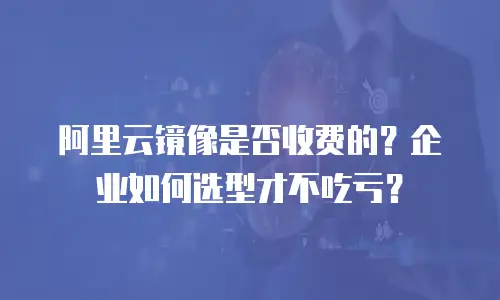 阿里云镜像是否收费的？企业如何选型才不吃亏？
