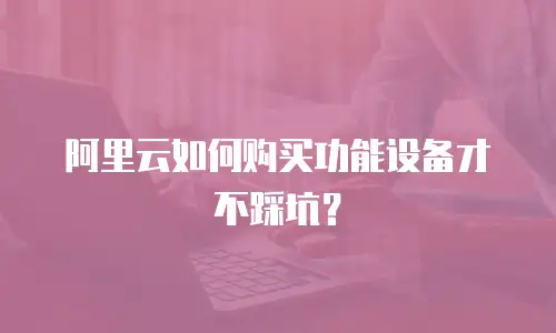阿里云如何购买功能设备才不踩坑？