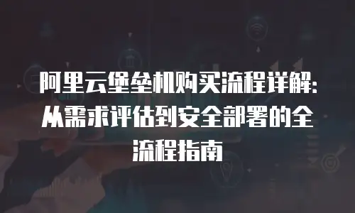 阿里云堡垒机购买流程详解：从需求评估到安全部署的全流程指南
