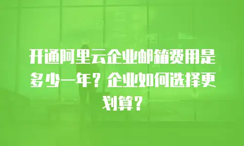 开通阿里云企业邮箱费用是多少一年？企业如何选择更划算？