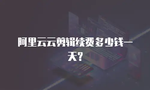 阿里云云剪辑续费多少钱一天？