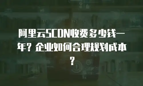 阿里云SCDN收费多少钱一年？企业如何合理规划成本？