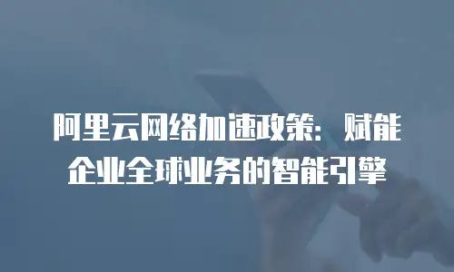 阿里云网络加速政策：赋能企业全球业务的智能引擎