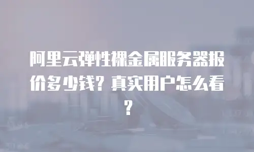 阿里云弹性裸金属服务器报价多少钱？真实用户怎么看？