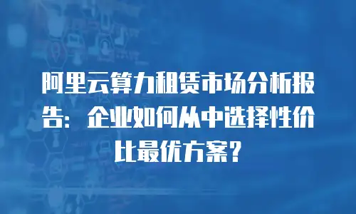 阿里云算力租赁市场分析报告：企业如何从中选择性价比最优方案？