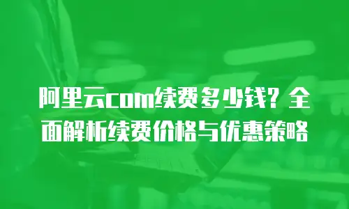 阿里云com续费多少钱？全面解析续费价格与优惠策略