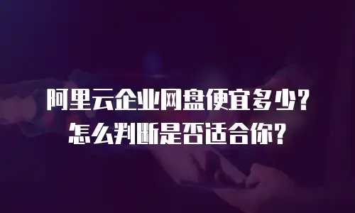 阿里云企业网盘便宜多少？怎么判断是否适合你？
