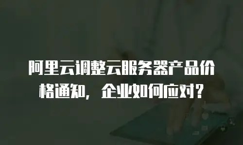 阿里云调整云服务器产品价格通知，企业如何应对？