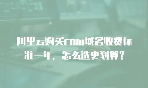 阿里云购买com域名收费标准一年，怎么选更划算？