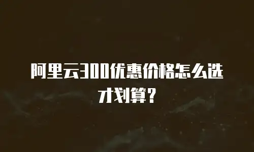 阿里云300优惠价格怎么选才划算？