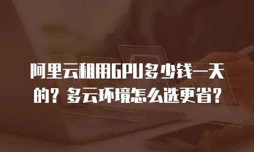 阿里云租用GPU多少钱一天的？多云环境怎么选更省？