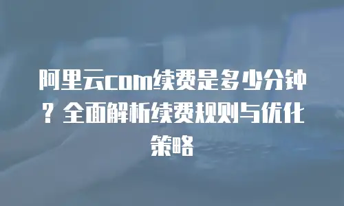 阿里云com续费是多少分钟？全面解析续费规则与优化策略