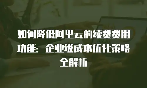 如何降低阿里云的续费费用功能：企业级成本优化策略全解析